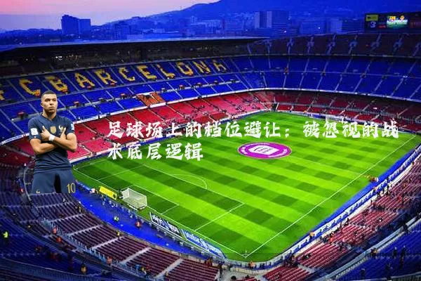 足球场上的档位避让:被忽视的战术底层逻辑