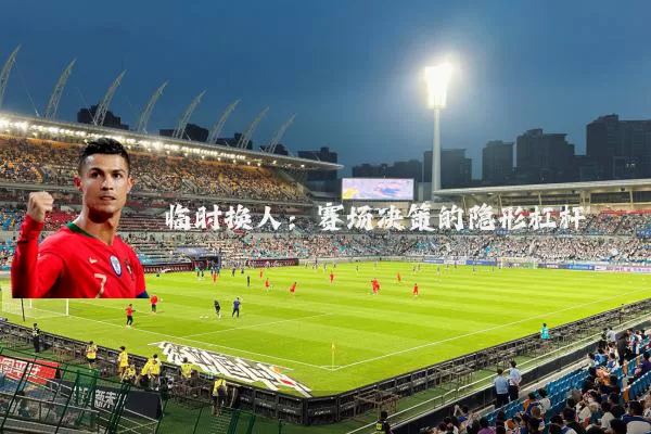 临时换人:赛场决策的隐形杠杆